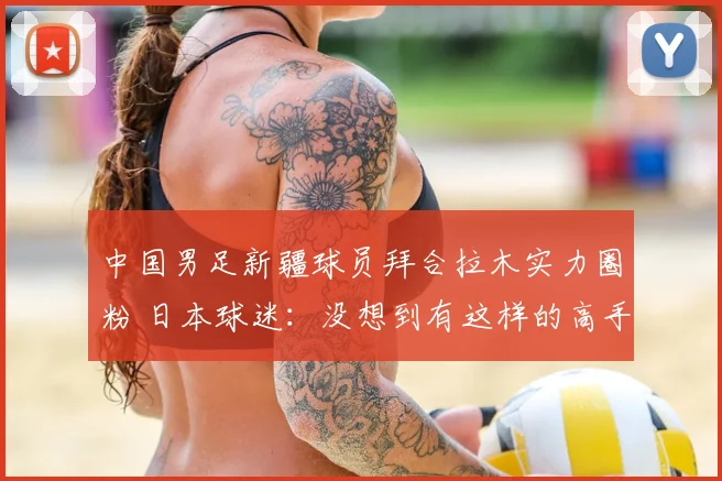 中国男足新疆球员拜合拉木实力圈粉 日本球迷:没想到有这样的高手