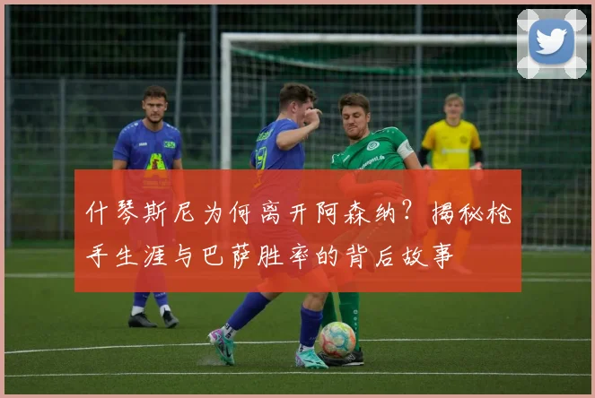 什琴斯尼为何离开阿森纳？揭秘枪手生涯与巴萨胜率的背后故事
