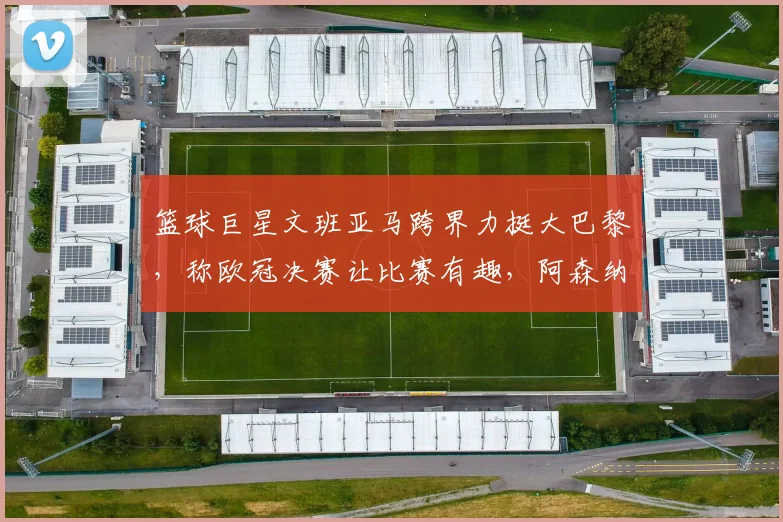 篮球巨星文班亚马跨界力挺大巴黎，称欧冠决赛让比赛有趣，阿森纳球迷怎么看？