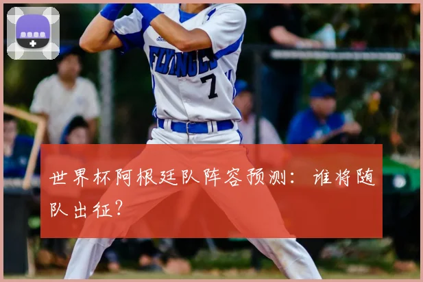 世界杯阿根廷队阵容预测：谁将随队出征？
