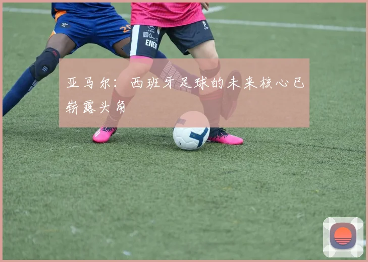 亚马尔:西班牙足球的未来核心已崭露头角