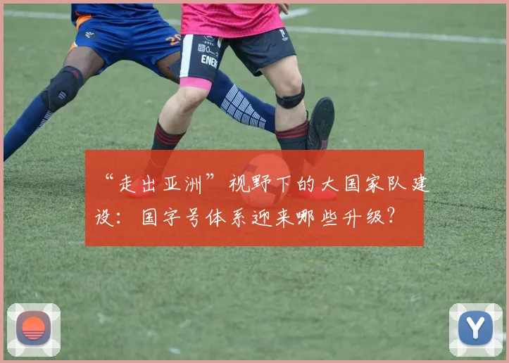 “走出亚洲”视野下的大国家队建设:国字号体系迎来哪些升级?