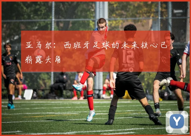亚马尔：西班牙足球的未来核心已崭露头角