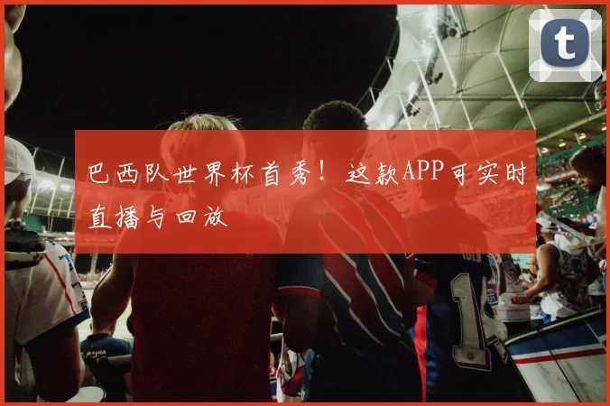 巴西队世界杯首秀!这款APP可实时直播与回放