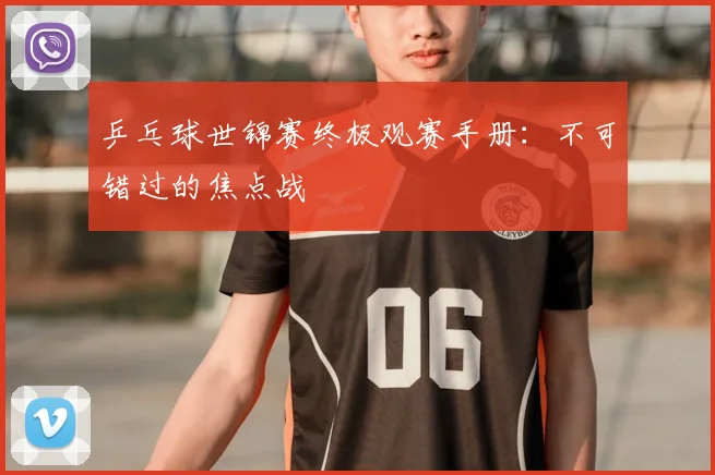 乒乓球世锦赛终极观赛手册:不可错过的焦点战