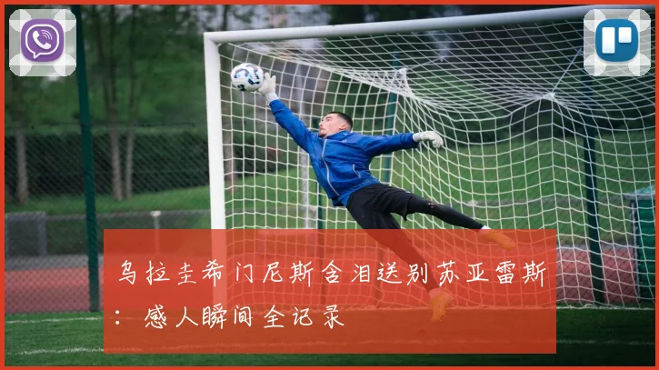 乌拉圭希门尼斯含泪送别苏亚雷斯:感人瞬间全记录