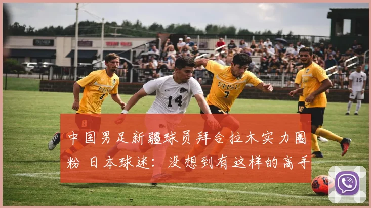 中国男足新疆球员拜合拉木实力圈粉 日本球迷：没想到有这样的高手