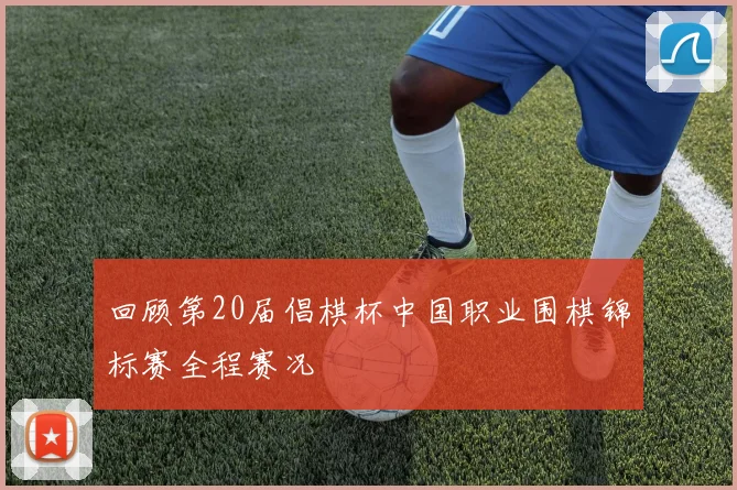 回顾第20届倡棋杯中国职业围棋锦标赛全程赛况
