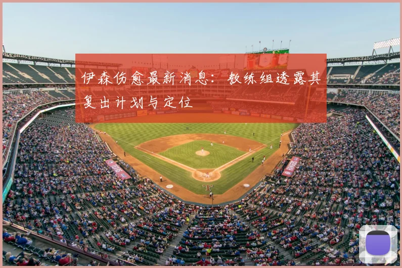 伊森伤愈最新消息:教练组透露其复出计划与定位
