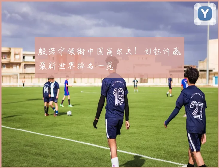 殷若宁领衔中国高尔夫!刘钰许赢最新世界排名一览