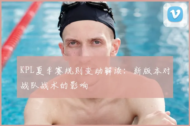KPL夏季赛规则变动解读:新版本对战队战术的影响