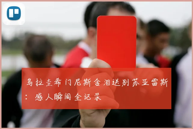 乌拉圭希门尼斯含泪送别苏亚雷斯:感人瞬间全记录