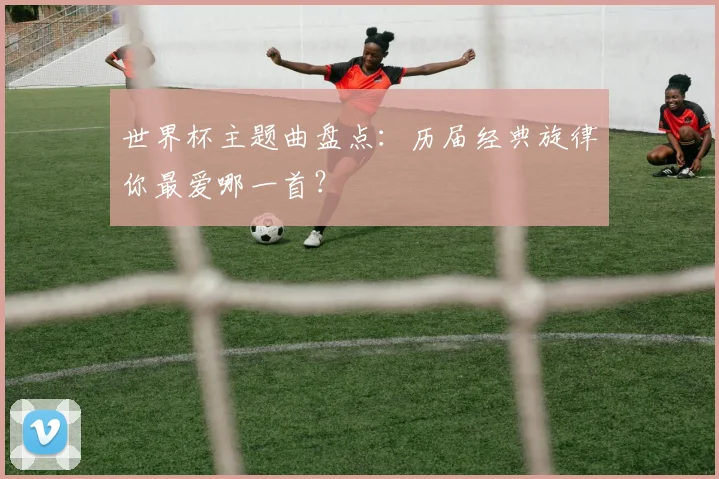 世界杯主题曲盘点:历届经典旋律你最爱哪一首?