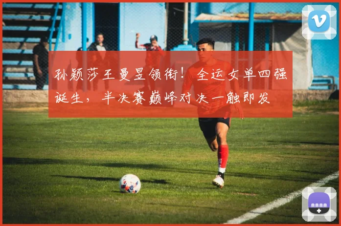 孙颖莎王曼昱领衔!全运女单四强诞生,半决赛巅峰对决一触即发
