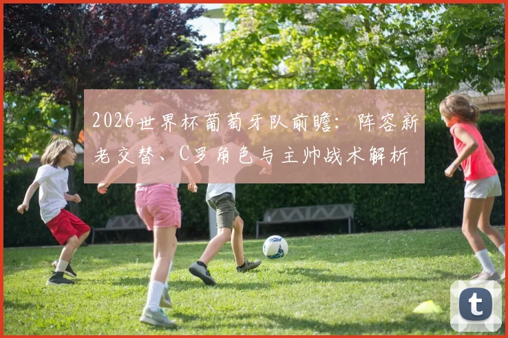 2026世界杯葡萄牙队前瞻：阵容新老交替、C罗角色与主帅战术解析