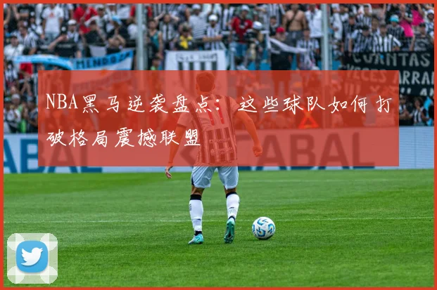 NBA黑马逆袭盘点：这些球队如何打破格局震撼联盟