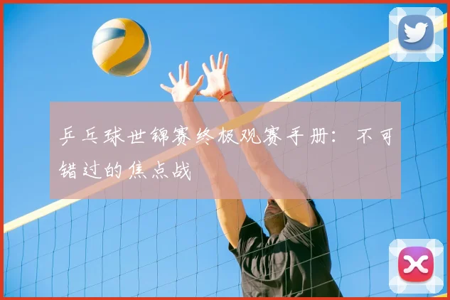 乒乓球世锦赛终极观赛手册：不可错过的焦点战
